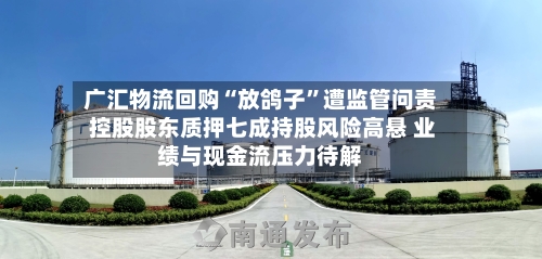 广汇物流回购“放鸽子”遭监管问责 控股股东质押七成持股风险高悬 业绩与现金流压力待解