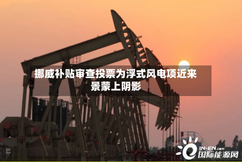 挪威补贴审查投票为浮式风电项近来景蒙上阴影
