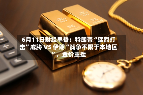 6月11日财经早餐：特朗普“猛烈打击”威胁 VS 伊朗“战争不限于本地区”，金价重挫