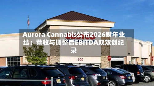 Aurora Cannabis公布2026财年业绩：营收与调整后EBITDA双双创纪录