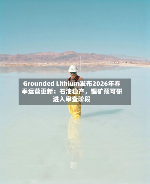 Grounded Lithium发布2026年春季运营更新：石油稳产，锂矿预可研进入审查阶段