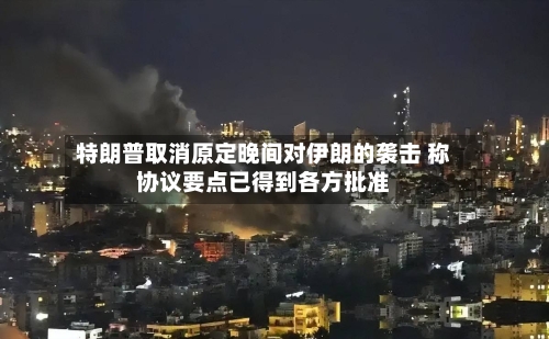 特朗普取消原定晚间对伊朗的袭击 称协议要点已得到各方批准