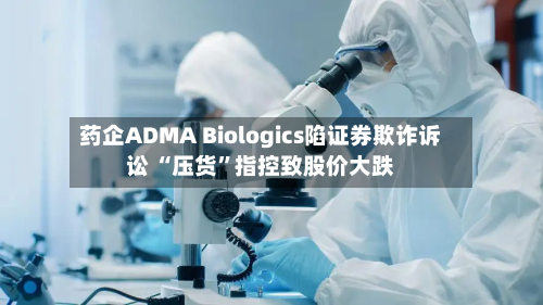 药企ADMA Biologics陷证券欺诈诉讼 “压货”指控致股价大跌