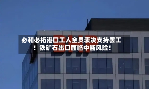 必和必拓港口工人全员表决支持罢工！铁矿石出口面临中断风险！