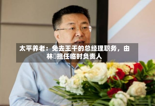 太平养老：免去王干的总经理职务，由林喆担任临时负责人