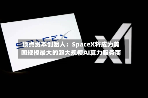 顶点资本创始人：SpaceX将成为美国规模最大的超大规模AI算力服务商