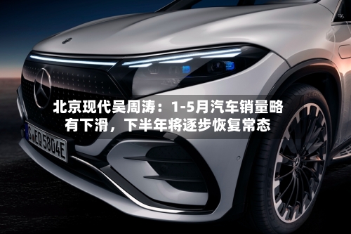 北京现代吴周涛：1-5月汽车销量略有下滑，下半年将逐步恢复常态