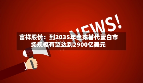 富祥股份：到2035年全球替代蛋白市场规模有望达到2900亿美元