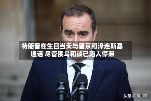 特朗普在生日当天与普京和泽连斯基通话 尽管俄乌和谈已陷入停滞