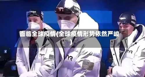 面临全球疫情(全球疫情形势依然严峻)