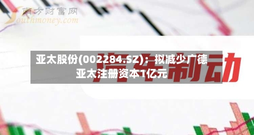 亚太股份(002284.SZ)：拟减少广德亚太注册资本1亿元