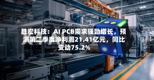 胜宏科技：AI PCB需求强劲增长，预测第二季度净利润21.41亿元，同比变动75.2%