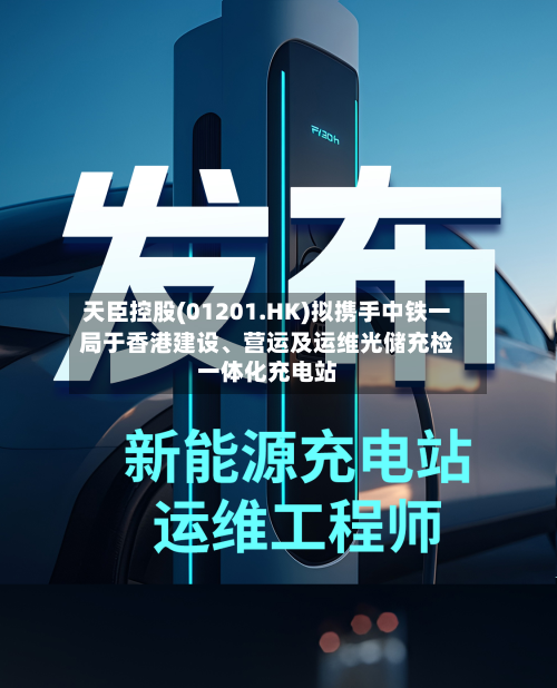 天臣控股(01201.HK)拟携手中铁一局于香港建设、营运及运维光储充检一体化充电站