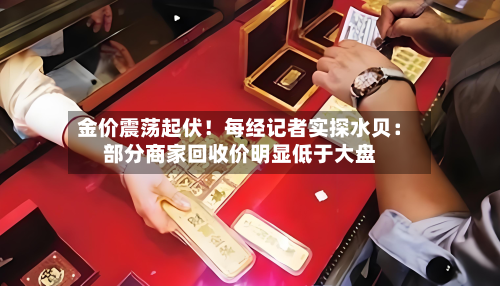 金价震荡起伏！每经记者实探水贝：部分商家回收价明显低于大盘