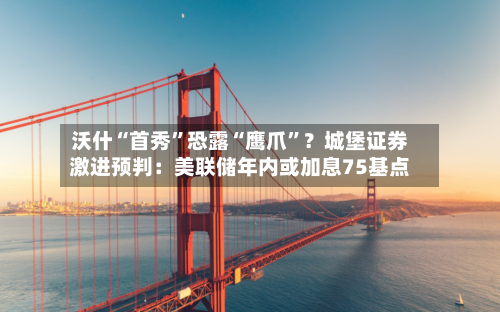 沃什“首秀”恐露“鹰爪”？城堡证券激进预判：美联储年内或加息75基点