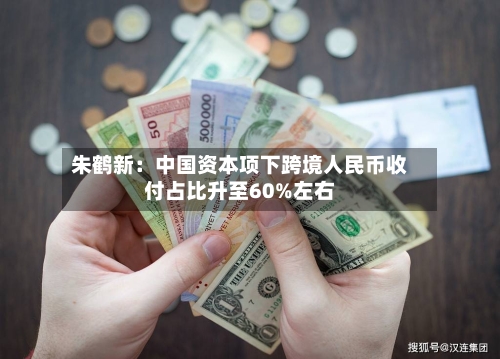 朱鹤新：中国资本项下跨境人民币收付占比升至60%左右