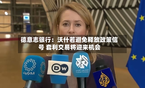 德意志银行：沃什若避免释放政策信号 套利交易将迎来机会