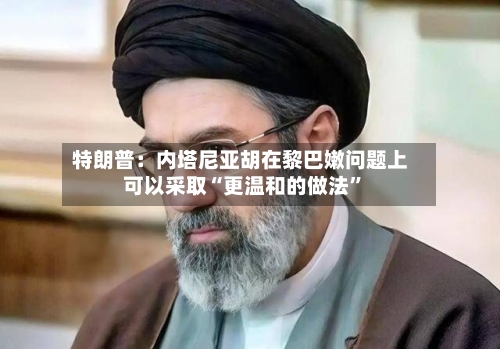 特朗普：内塔尼亚胡在黎巴嫩问题上可以采取“更温和的做法”