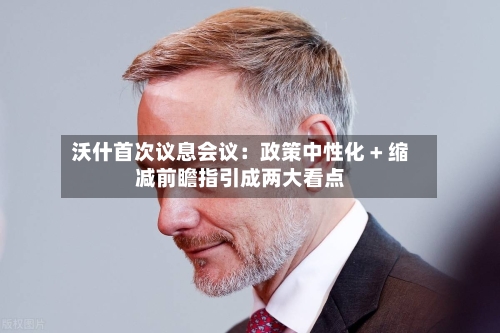 沃什首次议息会议：政策中性化 + 缩减前瞻指引成两大看点