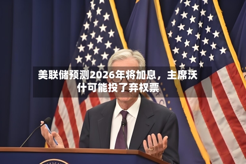 美联储预测2026年将加息，主席沃什可能投了弃权票