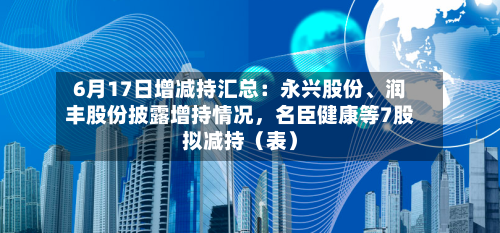 6月17日增减持汇总：永兴股份、润丰股份披露增持情况，名臣健康等7股拟减持（表）