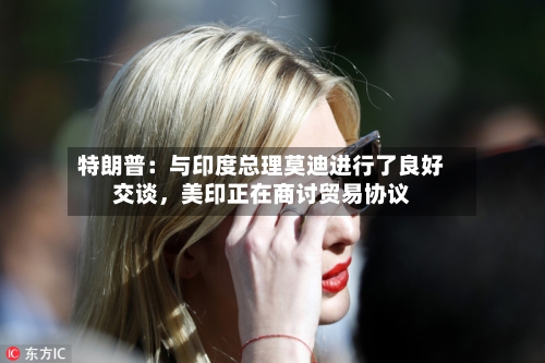 特朗普：与印度总理莫迪进行了良好交谈，美印正在商讨贸易协议