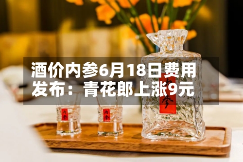 酒价内参6月18日费用发布：青花郎上涨9元