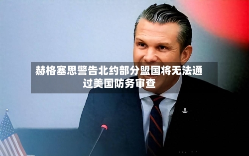 赫格塞思警告北约部分盟国将无法通过美国防务审查
