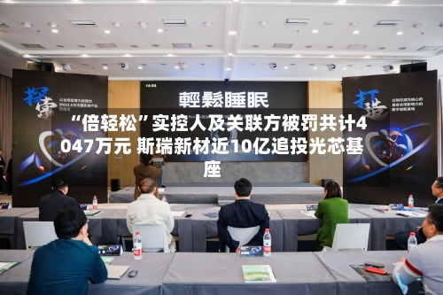 “倍轻松”实控人及关联方被罚共计4047万元 斯瑞新材近10亿追投光芯基座