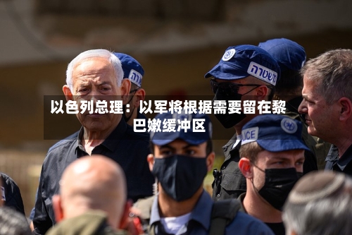 以色列总理：以军将根据需要留在黎巴嫩缓冲区