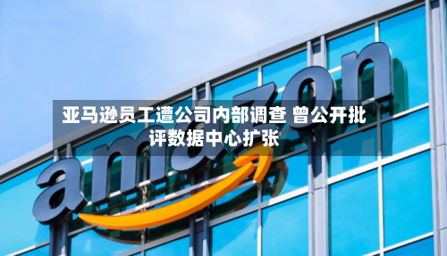 亚马逊员工遭公司内部调查 曾公开批评数据中心扩张