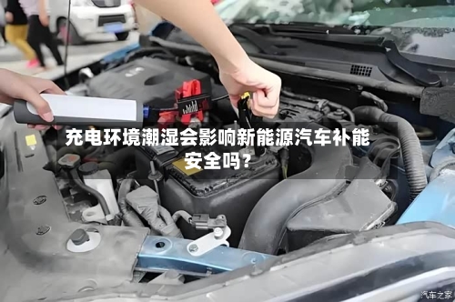 充电环境潮湿会影响新能源汽车补能安全吗？
