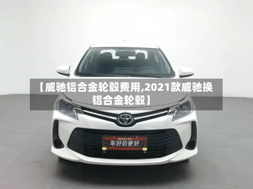 【威驰铝合金轮毂费用,2021款威驰换铝合金轮毂】