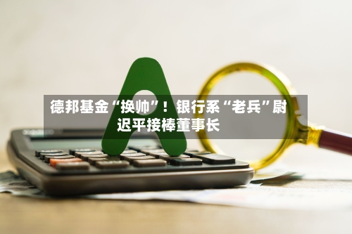 德邦基金“换帅”！银行系“老兵”尉迟平接棒董事长