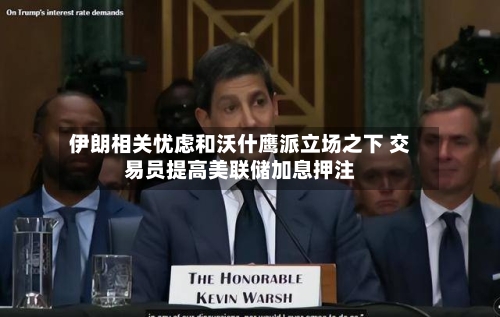 伊朗相关忧虑和沃什鹰派立场之下 交易员提高美联储加息押注