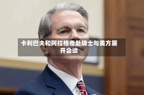 卡利巴夫和阿拉格奇赴瑞士与美方展开会谈
