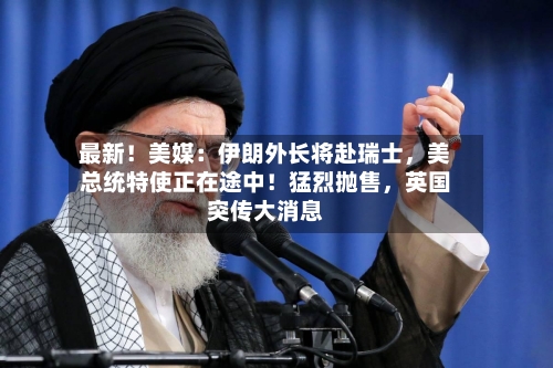 最新！美媒：伊朗外长将赴瑞士，美总统特使正在途中！猛烈抛售，英国突传大消息-第1张图片