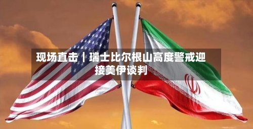 现场直击｜瑞士比尔根山高度警戒迎接美伊谈判