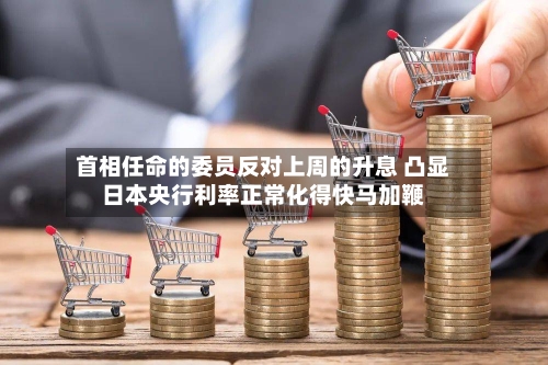 首相任命的委员反对上周的升息 凸显日本央行利率正常化得快马加鞭