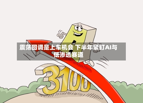 震荡回调是上车机会 下半年紧盯AI与低渗透赛道