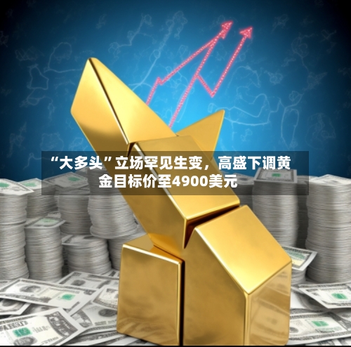 “大多头”立场罕见生变，高盛下调黄金目标价至4900美元