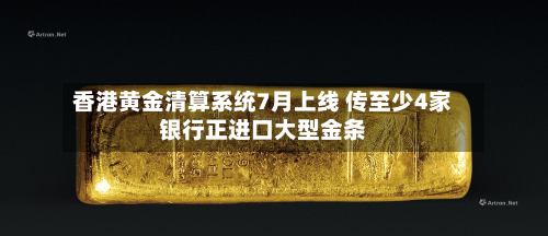 香港黄金清算系统7月上线 传至少4家银行正进口大型金条-第1张图片