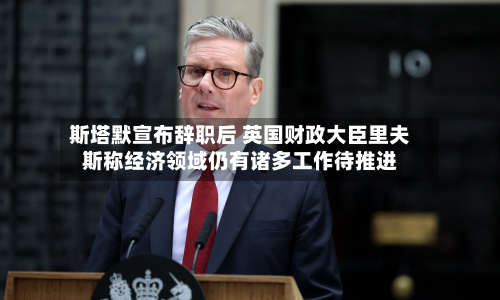 斯塔默宣布辞职后 英国财政大臣里夫斯称经济领域仍有诸多工作待推进