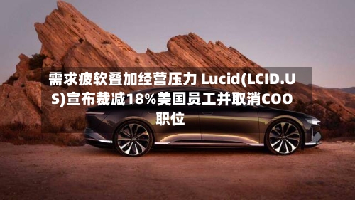 需求疲软叠加经营压力 Lucid(LCID.US)宣布裁减18%美国员工并取消COO职位