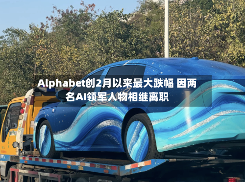 Alphabet创2月以来最大跌幅 因两名AI领军人物相继离职