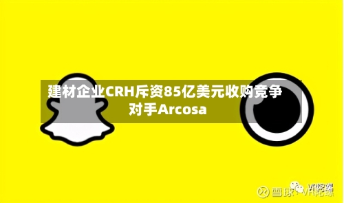 建材企业CRH斥资85亿美元收购竞争对手Arcosa