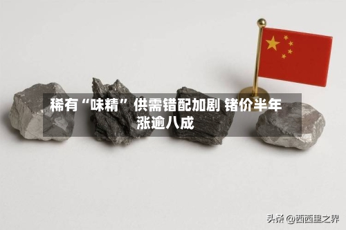 稀有“味精” 供需错配加剧 锗价半年涨逾八成