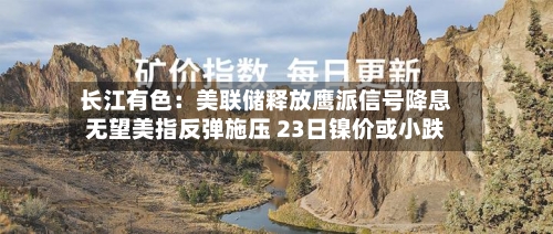 长江有色:美联储释放鹰派信号降息无望美指反弹施压 23日镍价或小跌-第1张图片
