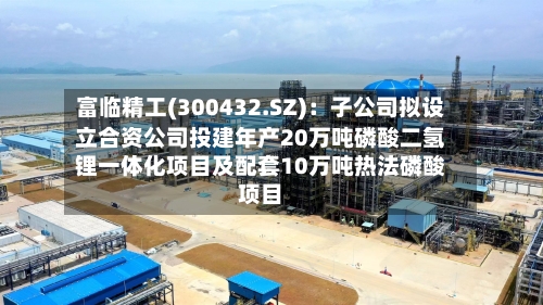富临精工(300432.SZ)：子公司拟设立合资公司投建年产20万吨磷酸二氢锂一体化项目及配套10万吨热法磷酸项目