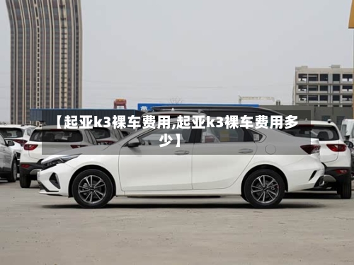 【起亚k3裸车费用,起亚k3裸车费用多少】